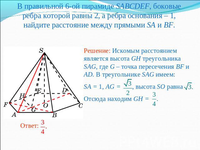 В правильной 6-ой пирамиде SABCDEF, боковые ребра которой равны 2, а ребра основания – 1, найдите расстояние между прямыми SA и BF.Решение: Искомым расстоянием является высота GH треугольника SAG, где G – точка пересечения BF и AD. В треугольнике SA…