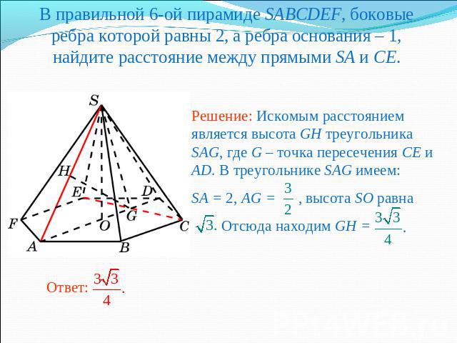 В правильной 6-ой пирамиде SABCDEF, боковые ребра которой равны 2, а ребра основания – 1, найдите расстояние между прямыми SA и CE.Решение: Искомым расстоянием является высота GH треугольника SAG, где G – точка пересечения CE и AD. В треугольнике SA…