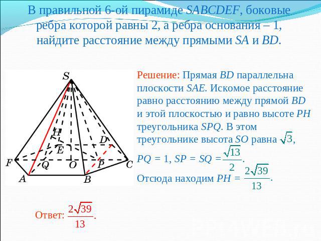 В правильной 6-ой пирамиде SABCDEF, боковые ребра которой равны 2, а ребра основания – 1, найдите расстояние между прямыми SA и BD.Решение: Прямая BD параллельна плоскости SAE. Искомое расстояние равно расстоянию между прямой BD и этой плоскостью и …
