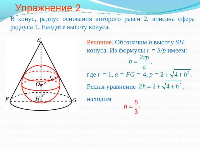 Упражнение 2 В конус, радиус основания которого равен 2, вписана сфера радиуса 1. Найдите высоту конуса.Решение. Обозначим h высоту SH конуса. Из формулы r = S/p имеем: где r = 1, a = FG = 4, p =Решая уравнение находим
