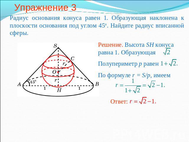 Упражнение 3 Радиус основания конуса равен 1. Образующая наклонена к плоскости основания под углом 45о. Найдите радиус вписанной сферы.Решение. Высота SH конуса равна 1. Образующая .Полупериметр p равенПо формуле r = S/p, имеем