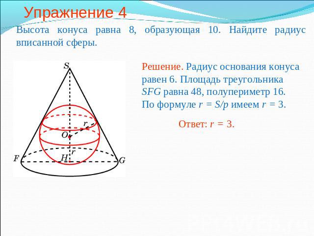 Упражнение 4 Высота конуса равна 8, образующая 10. Найдите радиус вписанной сферы.Решение. Радиус основания конуса равен 6. Площадь треугольника SFG равна 48, полупериметр 16. По формуле r = S/p имеем r = 3.