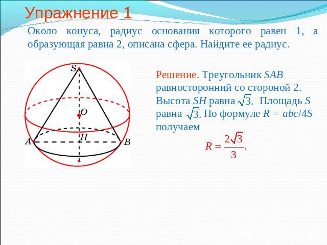 Упражнение 1 Около конуса, радиус основания которого равен 1, а образующая равна 2, описана сфера. Найдите ее радиус.Решение. Треугольник SAB равносторонний со стороной 2. Высота SH равна Площадь S равна По формуле R = abc/4S получаем