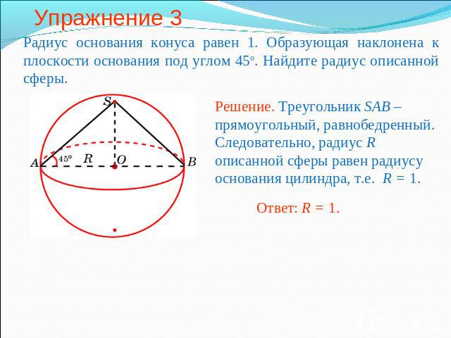 Упражнение 3 Радиус основания конуса равен 1. Образующая наклонена к плоскости основания под углом 45о. Найдите радиус описанной сферы.Решение. Треугольник SAB – прямоугольный, равнобедренный. Следовательно, радиус R описанной сферы равен радиусу ос…