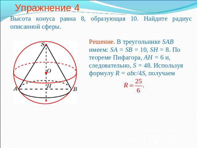 Упражнение 4 Высота конуса равна 8, образующая 10. Найдите радиус описанной сферы.Решение. В треугольнике SAB имеем: SA = SB = 10, SH = 8. По теореме Пифагора, AH = 6 и, следовательно, S = 48. Используя формулу R = abc/4S, получаем