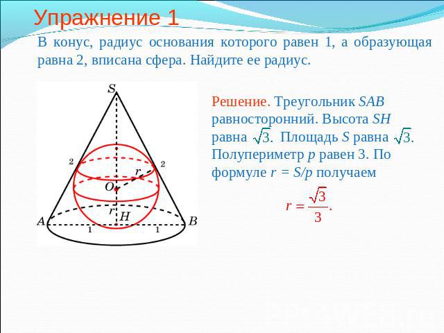Упражнение 1 В конус, радиус основания которого равен 1, а образующая равна 2, вписана сфера. Найдите ее радиус.Решение. Треугольник SAB равносторонний. Высота SH равна Площадь S равна Полупериметр p равен 3. По формуле r = S/p получаем