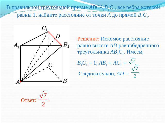 В правильной треугольной призме ABCA1B1C1, все ребра которой равны 1, найдите расстояние от точки A до прямой B1C1. Решение: Искомое расстояние равно высоте AD равнобедренного треугольника AB1C1. Имеем,B1C1 = 1; AB1 = AC1 = . Следовательно, AD =