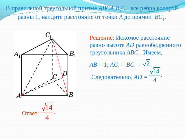 В правильной треугольной призме ABCA1B1C1, все ребра которой равны 1, найдите расстояние от точки A до прямой BC1. Решение: Искомое расстояние равно высоте AD равнобедренного треугольника ABC1. Имеем,AB = 1; AC1 = BC1 = . Следовательно, AD =