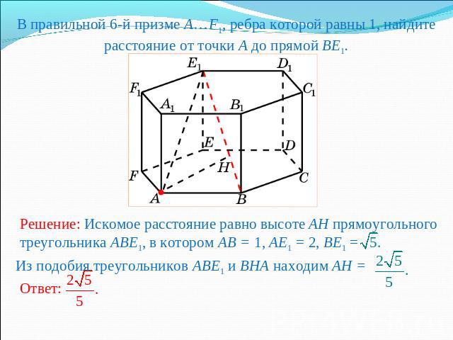 В правильной 6-й призме A…F1, ребра которой равны 1, найдите расстояние от точки A до прямой BE1.Решение: Искомое расстояние равно высоте AH прямоугольного треугольника ABE1, в котором AB = 1, AE1 = 2, BE1 = Из подобия треугольников ABE1 и BHA наход…