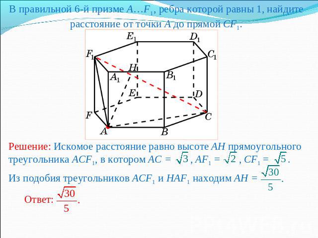 В правильной 6-й призме A…F1, ребра которой равны 1, найдите расстояние от точки A до прямой CF1.Решение: Искомое расстояние равно высоте AH прямоугольного треугольника ACF1, в котором AC = , AF1 = , CF1 = . Из подобия треугольников ACF1 и HAF1 нахо…