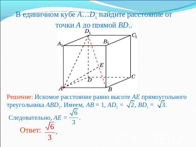 В единичном кубе A…D1 найдите расстояние от точки A до прямой BD1.Решение: Искомое расстояние равно высоте AE прямоугольного треугольника ABD1. Имеем, AB = 1, AD1 = , BD1 = . Следовательно, AE = .