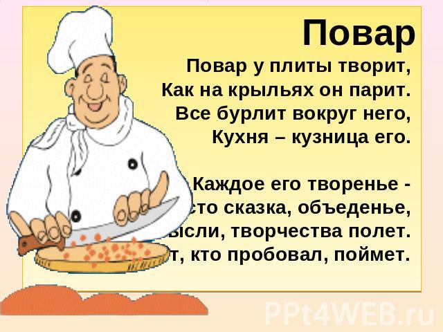 ПоварПовар у плиты творит, Как на крыльях он парит. Все бурлит вокруг него, Кухня – кузница его. Каждое его творенье - Просто сказка, объеденье, Мысли, творчества полет. Тот, кто пробовал, поймет.  