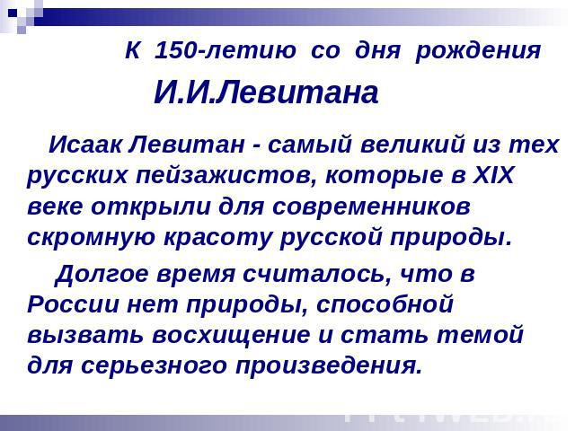 К 150-летию со дня рождения И.И.Левитана Исаак Левитан - самый великий из тех русских пейзажистов, которые в XIX веке открыли для современников скромную красоту русской природы. Долгое время считалось, что в России нет природы, способной вызвать вос…