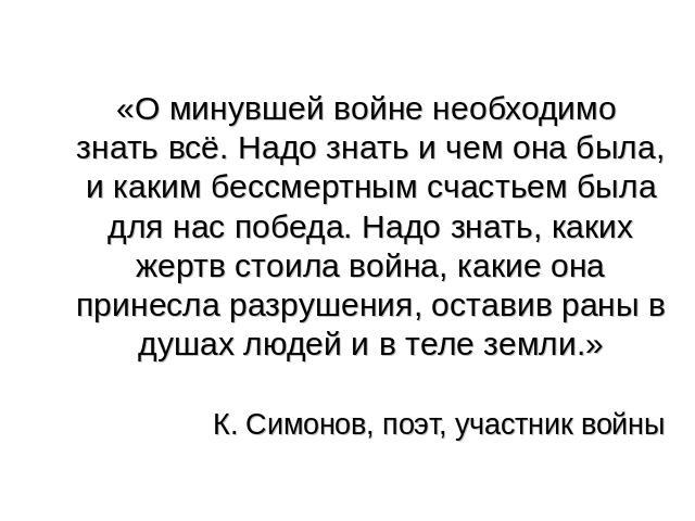 «О минувшей войне необходимо знать всё. Надо знать и чем она была, и каким бессмертным счастьем была для нас победа. Надо знать, каких жертв стоила война, какие она принесла разрушения, оставив раны в душах людей и в теле земли.» К. Симонов, поэт, у…