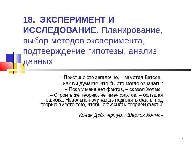 18. ЭКСПЕРИМЕНТ И ИССЛЕДОВАНИЕ. Планирование, выбор методов эксперимента, подтверждение гипотезы, анализ данных – Поистине это загадочно, – заметил Ватсон. – Как вы думаете, что бы это могло означать?– Пока у меня нет фактов, – сказал Холмс. – Строи…