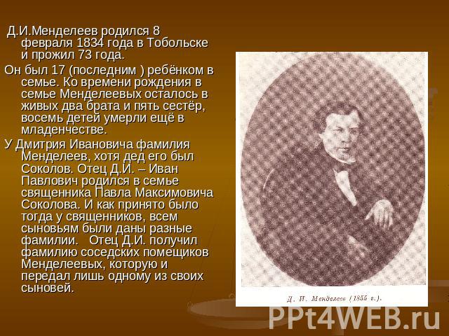 Д.И.Менделеев родился 8 февраля 1834 года в Тобольске и прожил 73 года. Он был 17 (последним ) ребёнком в семье. Ко времени рождения в семье Менделеевых осталось в живых два брата и пять сестёр, восемь детей умерли ещё в младенчестве.У Дмитрия Ивано…