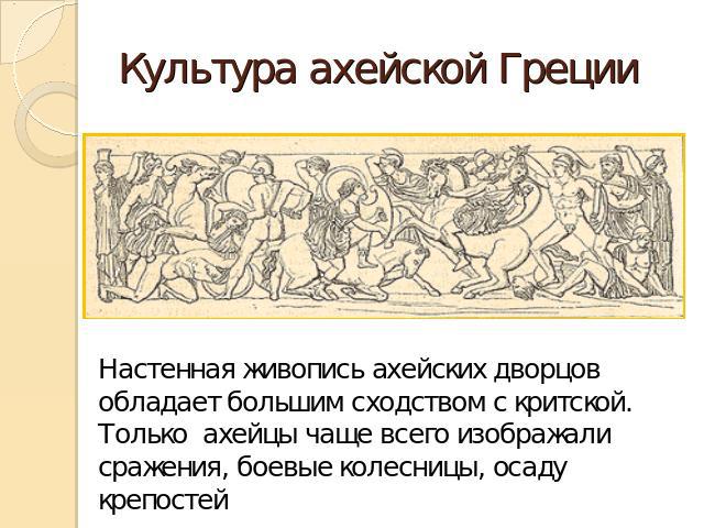 Культура ахейской Греции Настенная живопись ахейских дворцов обладает большим сходством с критской. Только ахейцы чаще всего изображали сражения, боевые колесницы, осаду крепостей