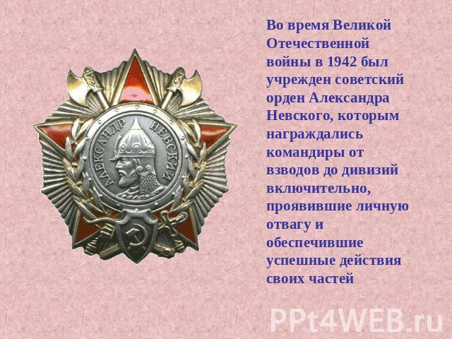Во время Великой Отечественной войны в 1942 был учрежден советский орден Александра Невского, которым награждались командиры от взводов до дивизий включительно, проявившие личную отвагу и обеспечившие успешные действия своих частей