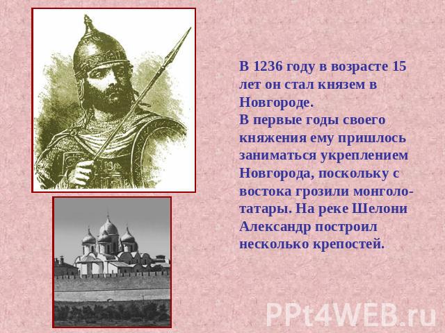 В 1236 году в возрасте 15 лет он стал князем в Новгороде.В первые годы своего княжения ему пришлось заниматься укреплением Новгорода, поскольку с востока грозили монголо-татары. На реке Шелони Александр построилнесколько крепостей.