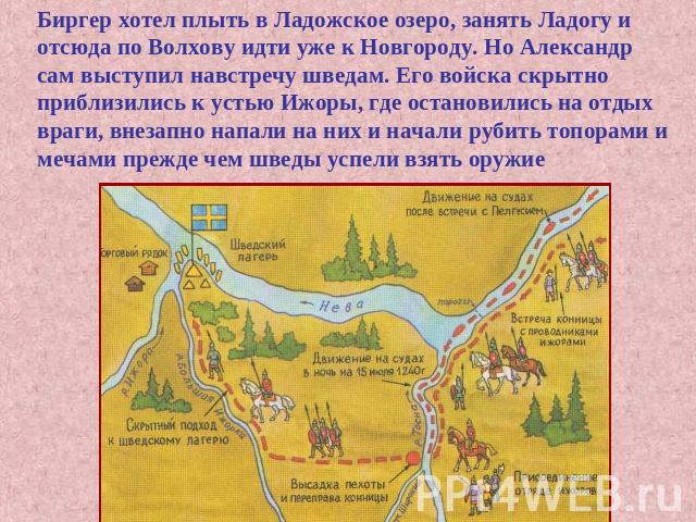 Биргер хотел плыть в Ладожское озеро, занять Ладогу и отсюда по Волхову идти уже к Новгороду. Но Александр сам выступил навстречу шведам. Его войска скрытно приблизились к устью Ижоры, где остановились на отдых враги, внезапно напали на них и начали…