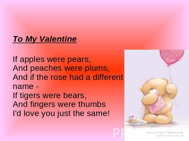To My Valentine If apples were pears,And peaches were plums,And if the rose had a different name -If tigers were bears,And fingers were thumbsI'd love you just the same!