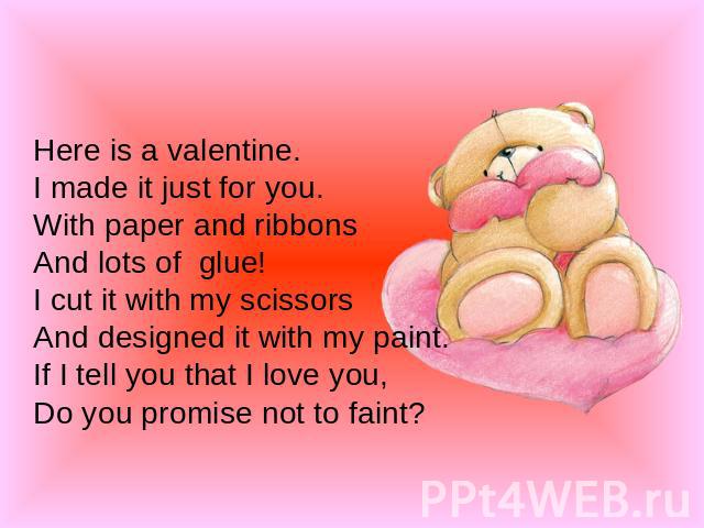 Here is a valentine.I made it just for you.With paper and ribbonsAnd lots of glue!I cut it with my scissorsAnd designed it with my paint.If I tell you that I love you,Do you promise not to faint?