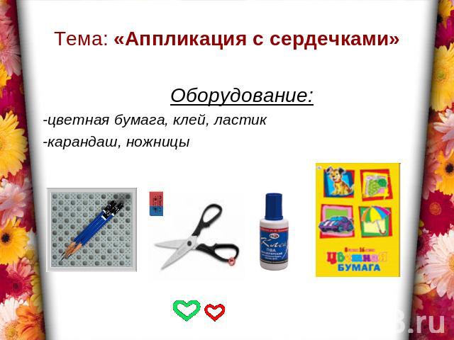 Тема: «Аппликация с сердечками» Оборудование:-цветная бумага, клей, ластик-карандаш, ножницы
