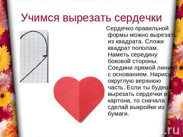 Учимся вырезать сердечки Сердечко правильной формы можно вырезать из квадрата. Сложи квадрат пополам. Наметь середину боковой стороны. Соедини прямой линией с основанием. Нарисуй округлую верхнюю часть. Если ты будешь вырезать сердечки из картона, т…