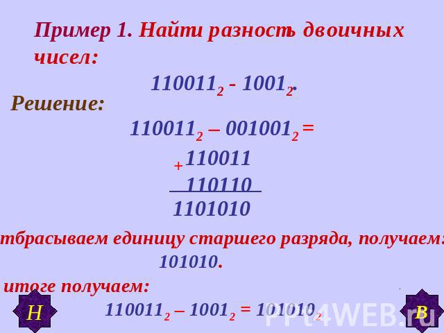 Пример 1. Найти разность двоичных чисел: 1100112 - 10012. Отбрасываем единицу старшего разряда, получаем: 101010.В итоге получаем: 1100112 – 10012 = 1010102