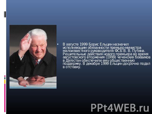 В августе 1999 Борис Ельцин назначил исполняющим обязанности премьер-министра малоизвестного руководителя ФСБ В. В. Путина. Решительные действия нового премьера во время августовского вторжения (1999) чеченских боевиков в Дагестан обеспечили ему общ…