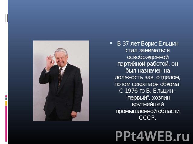 В 37 лет Борис Ельцин стал заниматься освобожденной партийной работой, он был назначен на должность зав. отделом, потом секретаря обкома. С 1976-го Б. Ельцин - 