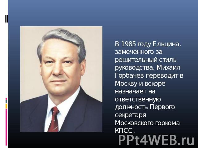 В 1985 году Ельцина, замеченного за решительный стиль руководства, Михаил Горбачев переводит в Москву и вскоре назначает на ответственную должность Первого секретаря Московского горкома КПСС.