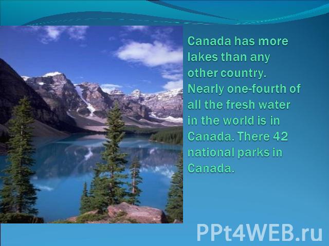 Canada has more lakes than any other country. Nearly one-fourth of all the fresh water in the world is in Canada. There 42 national parks in Canada.