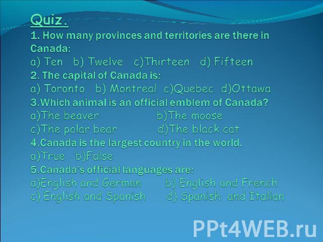 Quiz. 1. How many provinces and territories are there in Canada:a) Ten b) Twelve c)Thirteen d) Fifteen2. The capital of Canada is:a) Toronto b) Montreal c)Quebec d)Ottawa3.Which animal is an official emblem of Canada?a)The beaver b)The moose c)The p…