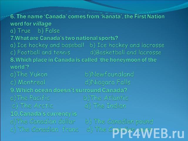 6. The name ‘Canada’ comes from ‘kanata’, the First Nation word for villagea) True b) False7.What are Canada’s two national sports?a) Ice hockey and baseball b) Ice hockey and lacrossec) Football and tennis d)Basketball and lacrosse8.Which place in …
