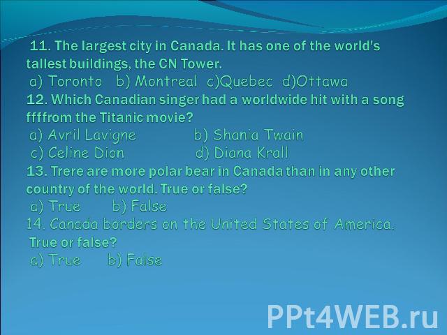11. The largest city in Canada. It has one of the world's tallest buildings, the CN Tower. a) Toronto b) Montreal c)Quebec d)Ottawa 12. Which Canadian singer had a worldwide hit with a song ffffrom the Titanic movie? a) Avril Lavigne b) Shania Twain…