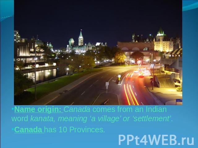 Name origin: Canada comes from an Indian word kanata, meaning ‘a village’ or ‘settlement’.Canada has 10 Provinces.