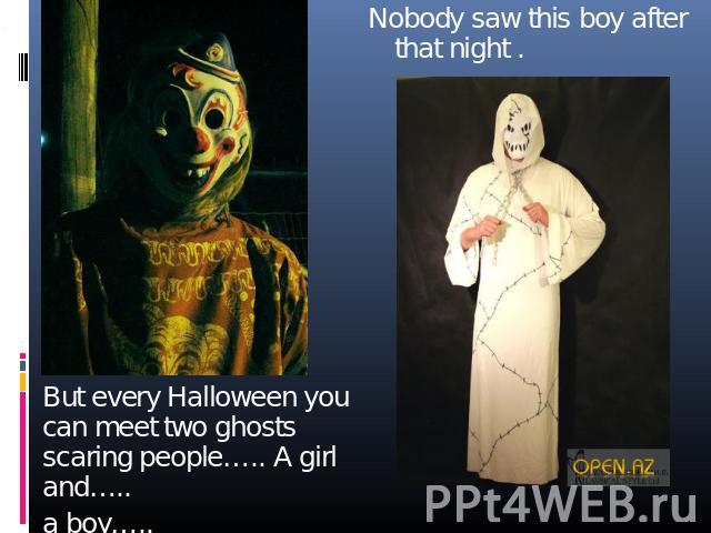 Nobody saw this boy after that night . But every Halloween you can meet two ghosts scaring people….. A girl and….. a boy…..