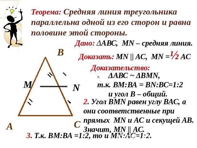 Теорема: Средняя линия треугольника параллельна одной из его сторон и равна половине этой стороны.Дано: ΔАВС, МN – средняя линия.Доказать: МN || АС, МN =½ АСДоказательство:ΔАВС ~ ΔВМN, т.к. ВМ:ВА = ВN:ВС=1:2 и угол В – общий.Угол ВМN равен углу ВАС,…