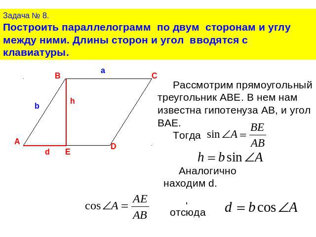 Задача № 8.Построить параллелограмм по двум сторонам и углу между ними. Длины сторон и угол вводятся с клавиатуры.Рассмотрим прямоугольный треугольник ABE. В нем нам известна гипотенуза АВ, и угол BAE. Тогда