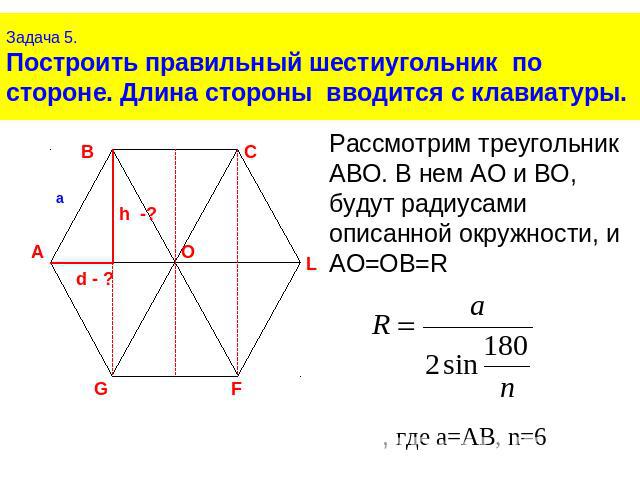 Задача 5.Построить правильный шестиугольник по стороне. Длина стороны вводится с клавиатуры.Рассмотрим треугольник АВО. В нем АО и ВО, будут радиусами описанной окружности, и АО=ОВ=R