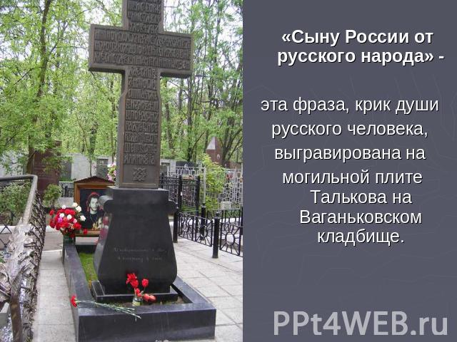 «Сыну России от русского народа» - эта фраза, крик души русского человека, выгравирована на могильной плите Талькова на Ваганьковском кладбище.