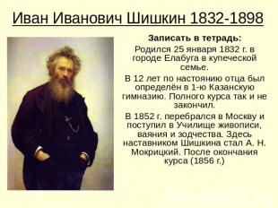 Иван Иванович Шишкин 1832-1898Записать в тетрадь:Родился 25 января 1832 г. в гор