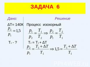 ЗАДАЧА 6 Дано: Решение ΔТ= 140К Процесс изохорный Т1 - ? Т2 = Т1 + ΔТ