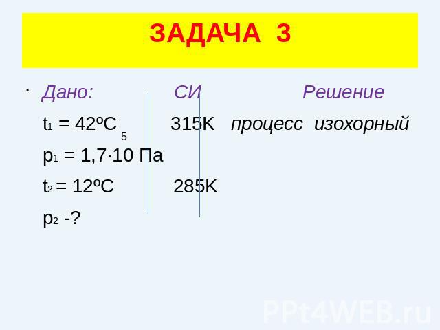 ЗАДАЧА 3Дано: СИ Решение t1 = 42ºC 315K процесс изохорный p1 = 1,7·10 Па t2 = 12ºC 285K p2 -?