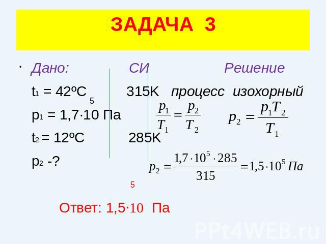 ЗАДАЧА 3Дано: СИ Решение t1 = 42ºC 315K процесс изохорный p1 = 1,7·10 Па t2 = 12ºC 285K p2 -? Ответ: 1,5·10 Па