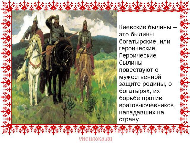 Киевские былины – это былины богатырские, или героические. Героические былины повествуют о мужественной защите родины, о богатырях, их борьбе против врагов-кочевников, нападавших на страну.