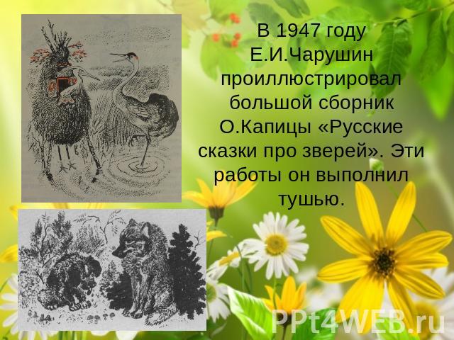 В 1947 году Е.И.Чарушин проиллюстрировал большой сборник О.Капицы «Русские сказки про зверей». Эти работы он выполнил тушью. 