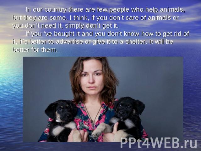 In our country there are few people who help animals, but they are some. I think, if you don’t care of animals or you don’t need it, simply don’t get it. If you ‘ve bought it and you don’t know how to get rid of it, it’s better to advertise or give …