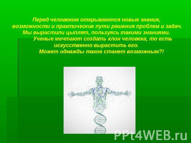 Перед человеком открываются новые знания, возможности и практические пути решения проблем и задач. Мы вырастили цыплят, пользуясь такими знаниями. Ученые мечтают создать клон человека, то есть искусственно вырастить его. Может однажды такое станет в…